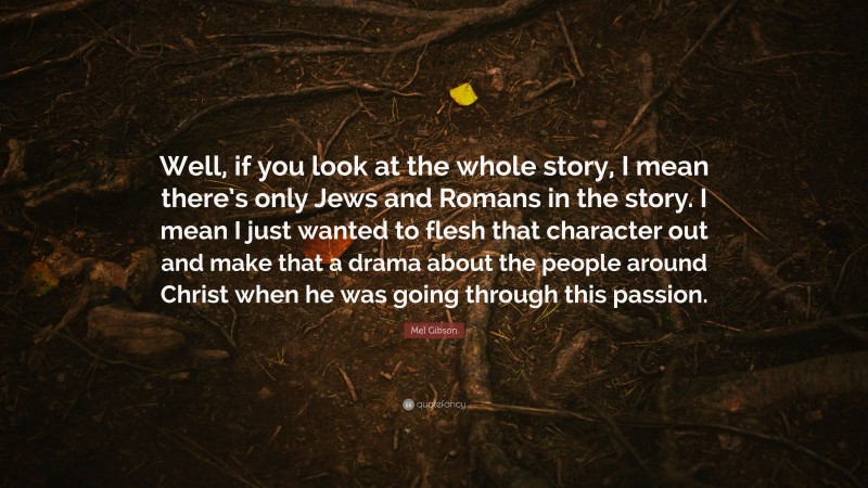 Mel Gibson Quote: “Well, if you look at the whole story, I mean there’s only Jews and Romans in the story. I mean I just wanted to flesh that character out and make that a drama about the people around Christ when he was going through this passion.”