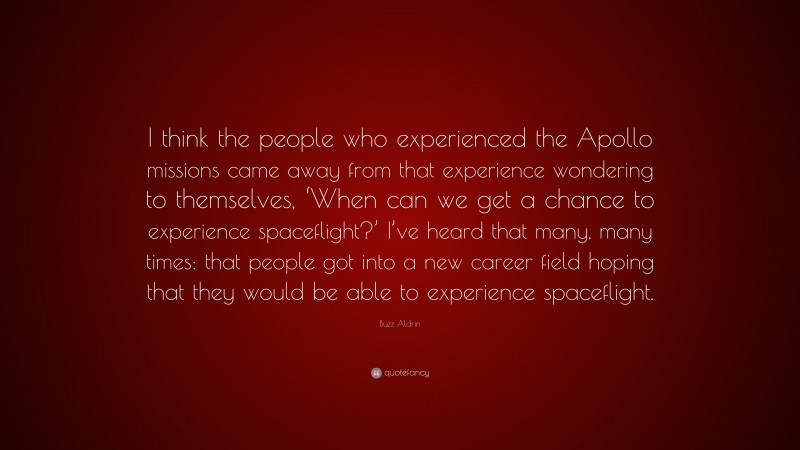 Buzz Aldrin Quote: “I think the people who experienced the Apollo missions came away from that experience wondering to themselves, ‘When can we get a chance to experience spaceflight?’ I’ve heard that many, many times: that people got into a new career field hoping that they would be able to experience spaceflight.”