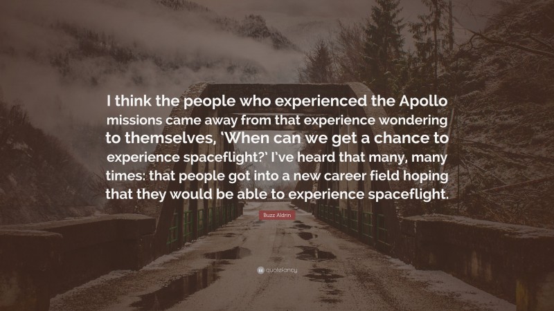 Buzz Aldrin Quote: “I think the people who experienced the Apollo missions came away from that experience wondering to themselves, ‘When can we get a chance to experience spaceflight?’ I’ve heard that many, many times: that people got into a new career field hoping that they would be able to experience spaceflight.”