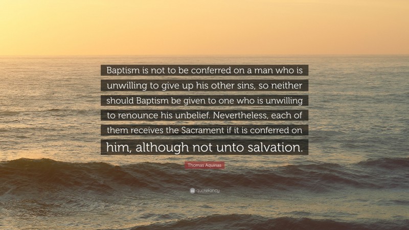 Thomas Aquinas Quote: “Baptism is not to be conferred on a man who is unwilling to give up his other sins, so neither should Baptism be given to one who is unwilling to renounce his unbelief. Nevertheless, each of them receives the Sacrament if it is conferred on him, although not unto salvation.”