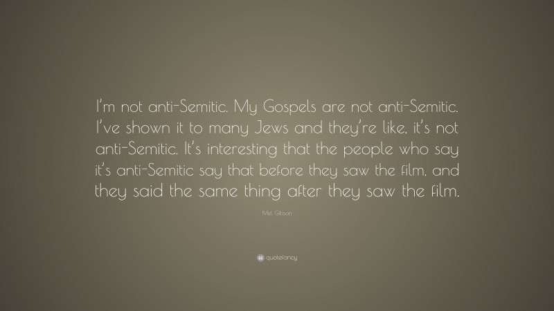 Mel Gibson Quote: “I’m not anti-Semitic. My Gospels are not anti-Semitic. I’ve shown it to many Jews and they’re like, it’s not anti-Semitic. It’s interesting that the people who say it’s anti-Semitic say that before they saw the film, and they said the same thing after they saw the film.”