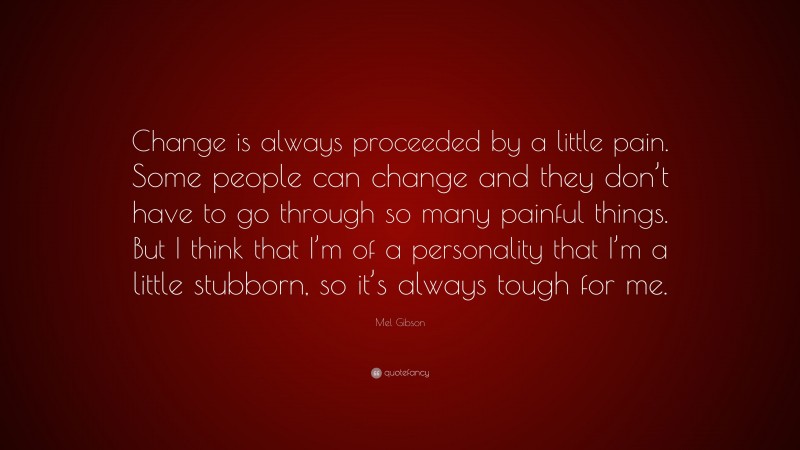 Mel Gibson Quote: “Change is always proceeded by a little pain. Some people can change and they don’t have to go through so many painful things. But I think that I’m of a personality that I’m a little stubborn, so it’s always tough for me.”