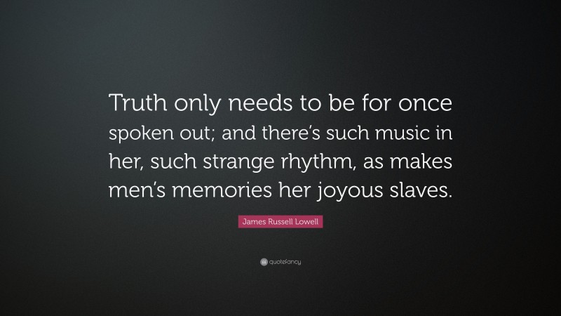 James Russell Lowell Quote: “Truth only needs to be for once spoken out; and there’s such music in her, such strange rhythm, as makes men’s memories her joyous slaves.”