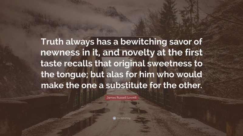 James Russell Lowell Quote: “Truth always has a bewitching savor of newness in it, and novelty at the first taste recalls that original sweetness to the tongue; but alas for him who would make the one a substitute for the other.”