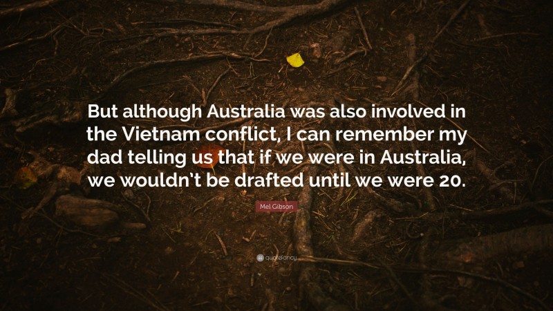Mel Gibson Quote: “But although Australia was also involved in the Vietnam conflict, I can remember my dad telling us that if we were in Australia, we wouldn’t be drafted until we were 20.”