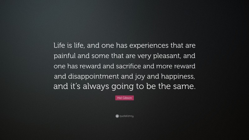 Mel Gibson Quote: “Life is life, and one has experiences that are painful and some that are very pleasant, and one has reward and sacrifice and more reward and disappointment and joy and happiness, and it’s always going to be the same.”