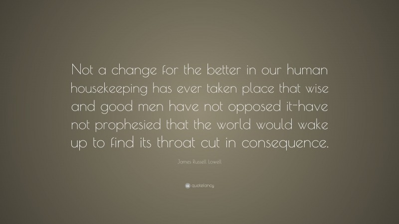 James Russell Lowell Quote: “Not a change for the better in our human housekeeping has ever taken place that wise and good men have not opposed it-have not prophesied that the world would wake up to find its throat cut in consequence.”