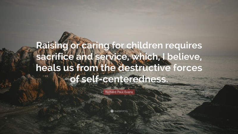 Richard Paul Evans Quote: “Raising or caring for children requires sacrifice and service, which, I believe, heals us from the destructive forces of self-centeredness.”