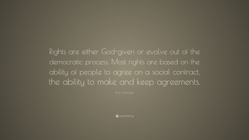 Rush Limbaugh Quote: “Rights are either God-given or evolve out of the democratic process. Most rights are based on the ability of people to agree on a social contract, the ability to make and keep agreements.”