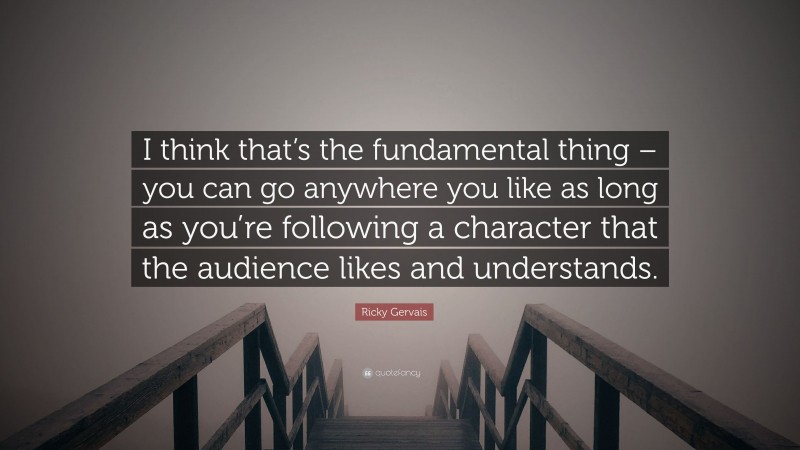 Ricky Gervais Quote: “I think that’s the fundamental thing – you can go anywhere you like as long as you’re following a character that the audience likes and understands.”
