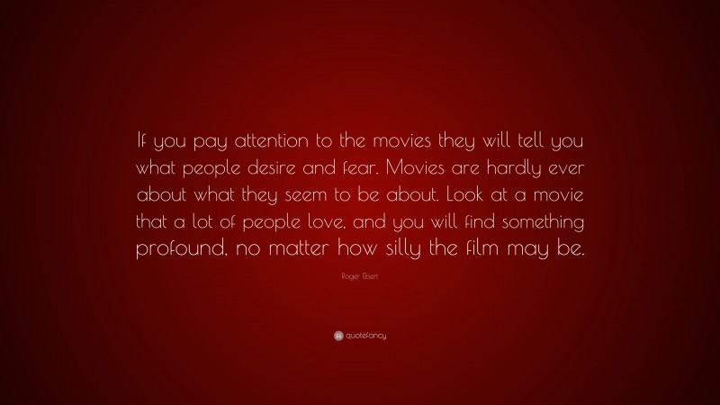Roger Ebert Quote: “If you pay attention to the movies they will tell you what people desire and fear. Movies are hardly ever about what they seem to be about. Look at a movie that a lot of people love, and you will find something profound, no matter how silly the film may be.”