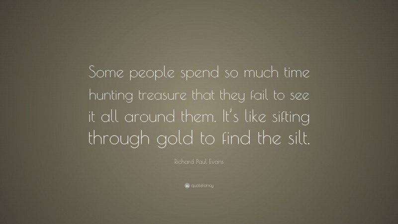 Richard Paul Evans Quote: “Some people spend so much time hunting treasure that they fail to see it all around them. It’s like sifting through gold to find the silt.”