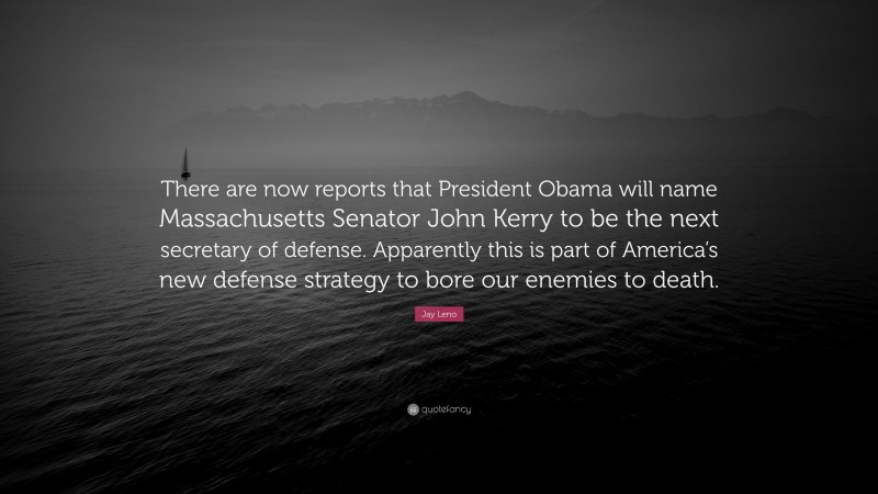 Jay Leno Quote: “There are now reports that President Obama will name Massachusetts Senator John Kerry to be the next secretary of defense. Apparently this is part of America’s new defense strategy to bore our enemies to death.”