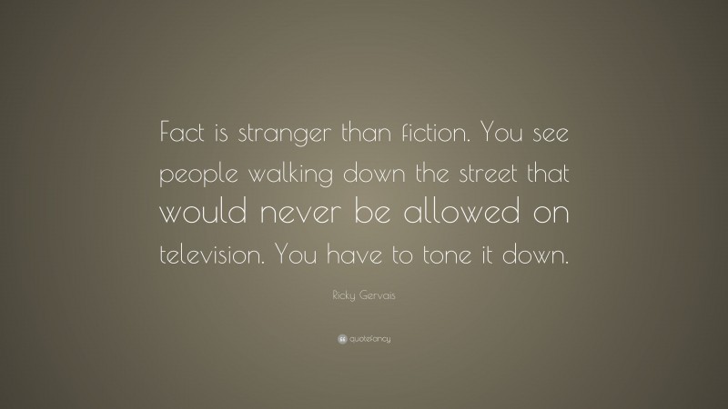 Ricky Gervais Quote: “Fact is stranger than fiction. You see people walking down the street that would never be allowed on television. You have to tone it down.”