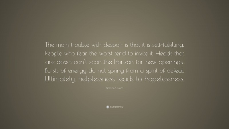 Norman Cousins Quote: “The main trouble with despair is that it is self-fulfilling. People who fear the worst tend to invite it. Heads that are down can’t scan the horizon for new openings. Bursts of energy do not spring from a spirit of defeat. Ultimately, helplessness leads to hopelessness.”