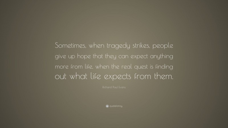 Richard Paul Evans Quote: “Sometimes, when tragedy strikes, people give up hope that they can expect anything more from life, when the real quest is finding out what life expects from them.”