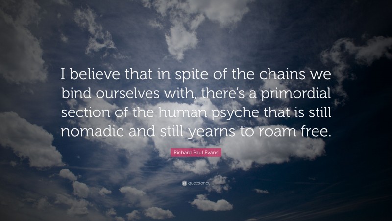 Richard Paul Evans Quote: “I believe that in spite of the chains we bind ourselves with, there’s a primordial section of the human psyche that is still nomadic and still yearns to roam free.”