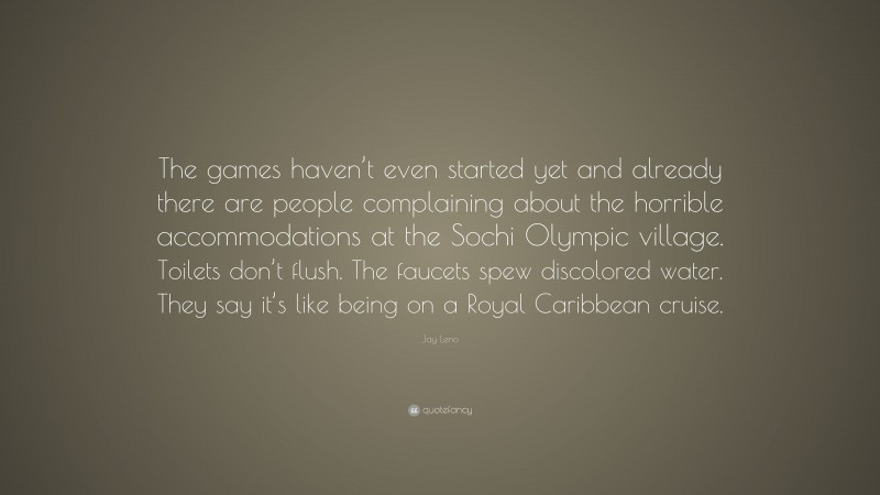 Jay Leno Quote: “The games haven’t even started yet and already there are people complaining about the horrible accommodations at the Sochi Olympic village. Toilets don’t flush. The faucets spew discolored water. They say it’s like being on a Royal Caribbean cruise.”