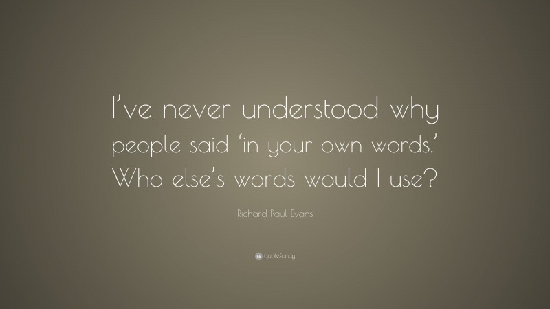 Richard Paul Evans Quote: “I’ve never understood why people said ‘in your own words.’ Who else’s words would I use?”
