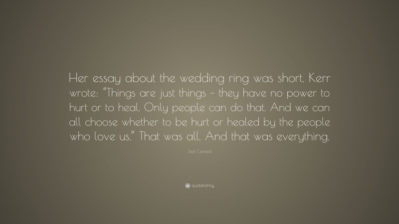 Jack Canfield Quote: “Her essay about the wedding ring was short. Kerr wrote: “Things are just things – they have no power to hurt or to heal. Only people can do that. And we can all choose whether to be hurt or healed by the people who love us.” That was all. And that was everything.”