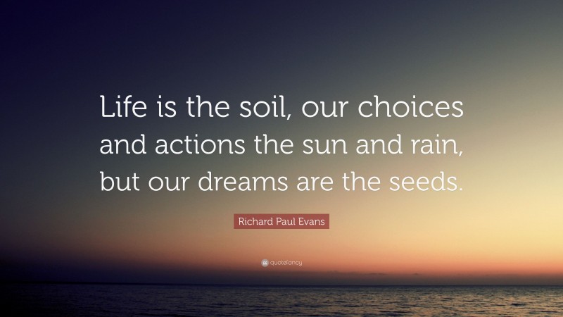 Richard Paul Evans Quote: “Life is the soil, our choices and actions the sun and rain, but our dreams are the seeds.”
