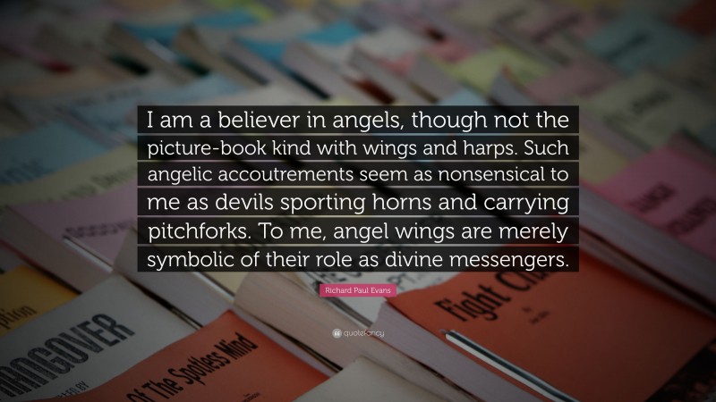 Richard Paul Evans Quote: “I am a believer in angels, though not the picture-book kind with wings and harps. Such angelic accoutrements seem as nonsensical to me as devils sporting horns and carrying pitchforks. To me, angel wings are merely symbolic of their role as divine messengers.”