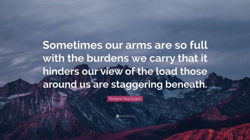 Richard Paul Evans Quote: “Sometimes our arms are so full with the burdens we carry that it hinders our view of the load those around us are staggering beneath.”