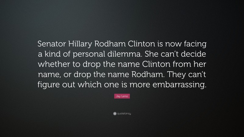 Jay Leno Quote: “Senator Hillary Rodham Clinton is now facing a kind of personal dilemma. She can’t decide whether to drop the name Clinton from her name, or drop the name Rodham. They can’t figure out which one is more embarrassing.”