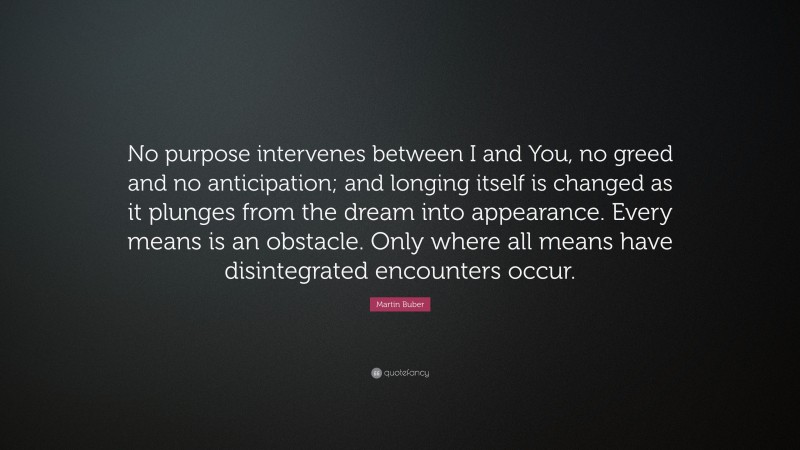 Martin Buber Quote: “No purpose intervenes between I and You, no greed and no anticipation; and longing itself is changed as it plunges from the dream into appearance. Every means is an obstacle. Only where all means have disintegrated encounters occur.”
