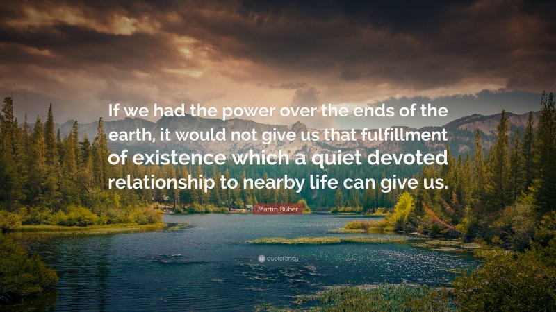 Martin Buber Quote: “If we had the power over the ends of the earth, it would not give us that fulfillment of existence which a quiet devoted relationship to nearby life can give us.”