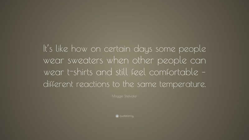 Maggie Stiefvater Quote: “It’s like how on certain days some people wear sweaters when other people can wear t-shirts and still feel comfortable – different reactions to the same temperature.”
