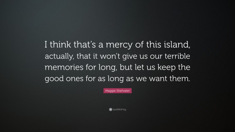Maggie Stiefvater Quote: “I think that’s a mercy of this island, actually, that it won’t give us our terrible memories for long, but let us keep the good ones for as long as we want them.”