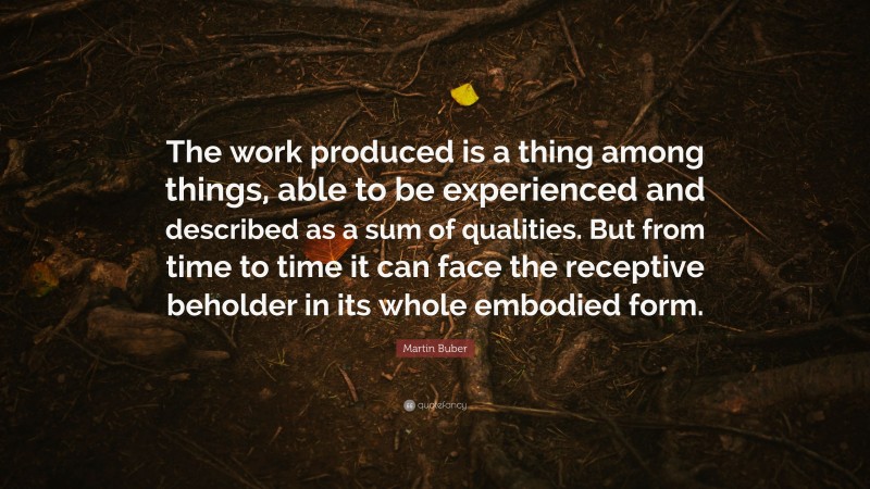 Martin Buber Quote: “The work produced is a thing among things, able to be experienced and described as a sum of qualities. But from time to time it can face the receptive beholder in its whole embodied form.”