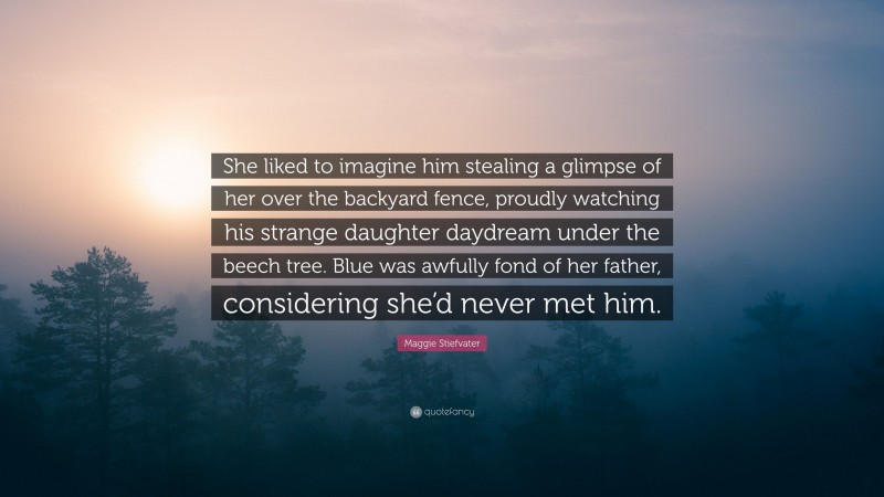 Maggie Stiefvater Quote: “She liked to imagine him stealing a glimpse of her over the backyard fence, proudly watching his strange daughter daydream under the beech tree. Blue was awfully fond of her father, considering she’d never met him.”
