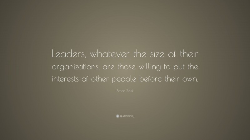 Simon Sinek Quote: “Leaders, whatever the size of their organizations, are those willing to put the interests of other people before their own.”