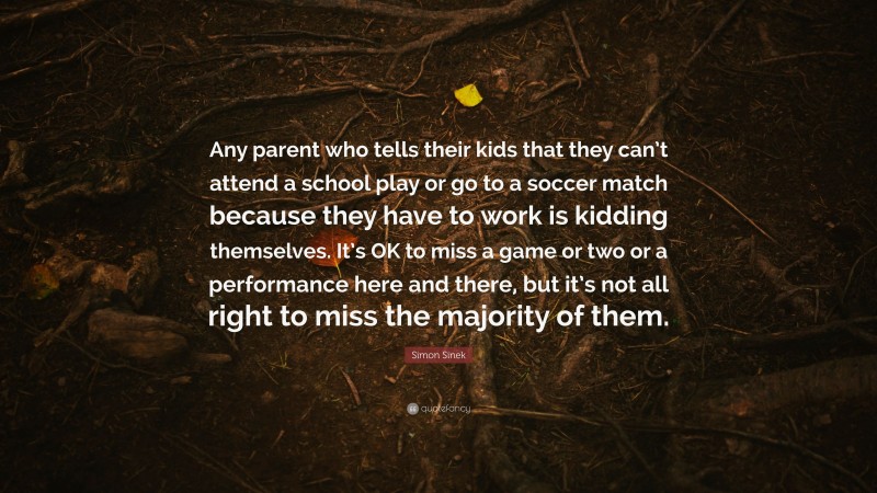 Simon Sinek Quote: “Any parent who tells their kids that they can’t attend a school play or go to a soccer match because they have to work is kidding themselves. It’s OK to miss a game or two or a performance here and there, but it’s not all right to miss the majority of them.”