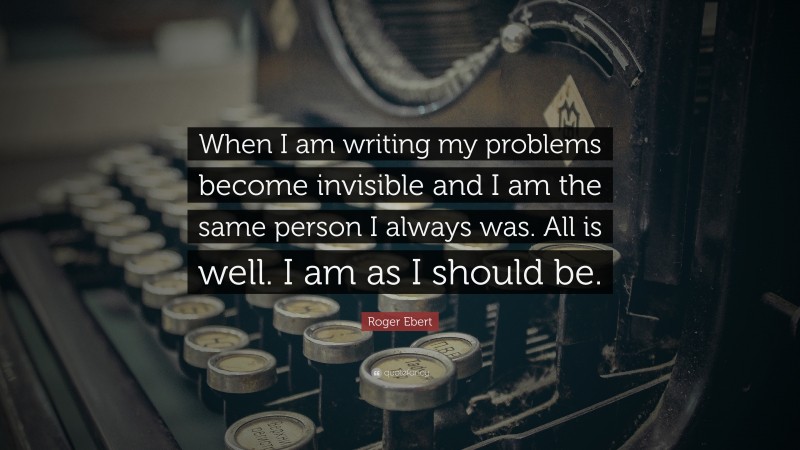 Roger Ebert Quote: “When I am writing my problems become invisible and I am the same person I always was. All is well. I am as I should be.”