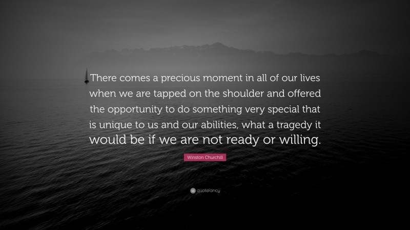 Winston Churchill Quote: “There comes a precious moment in all of our lives when we are tapped on the shoulder and offered the opportunity to do something very special that is unique to us and our abilities, what a tragedy it would be if we are not ready or willing.”