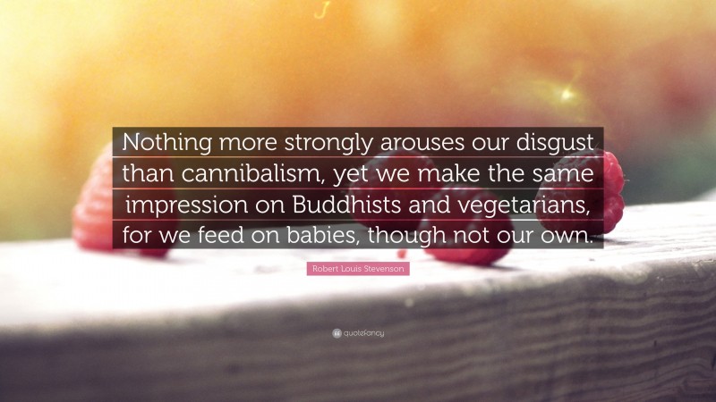 Robert Louis Stevenson Quote: “Nothing more strongly arouses our disgust than cannibalism, yet we make the same impression on Buddhists and vegetarians, for we feed on babies, though not our own.”