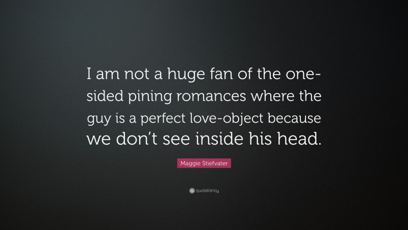 Maggie Stiefvater Quote: “I am not a huge fan of the one-sided pining romances where the guy is a perfect love-object because we don’t see inside his head.”