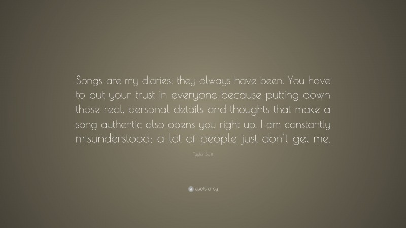 Taylor Swift Quote: “Songs are my diaries; they always have been. You have to put your trust in everyone because putting down those real, personal details and thoughts that make a song authentic also opens you right up. I am constantly misunderstood; a lot of people just don’t get me.”