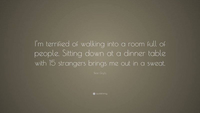 Bear Grylls Quote: “I’m terrified of walking into a room full of people. Sitting down at a dinner table with 15 strangers brings me out in a sweat.”