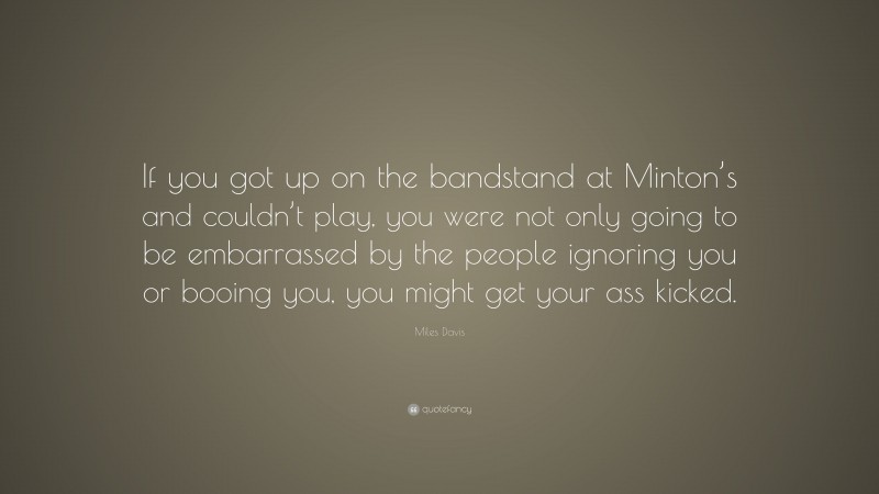 Miles Davis Quote: “If you got up on the bandstand at Minton’s and couldn’t play, you were not only going to be embarrassed by the people ignoring you or booing you, you might get your ass kicked.”