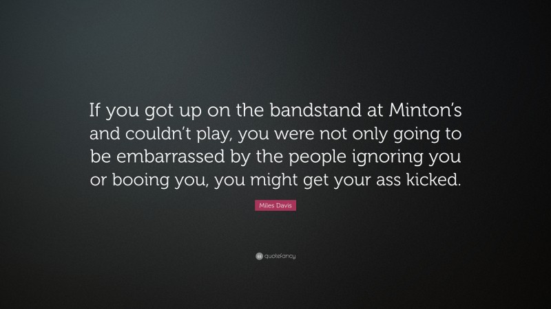 Miles Davis Quote: “If you got up on the bandstand at Minton’s and couldn’t play, you were not only going to be embarrassed by the people ignoring you or booing you, you might get your ass kicked.”