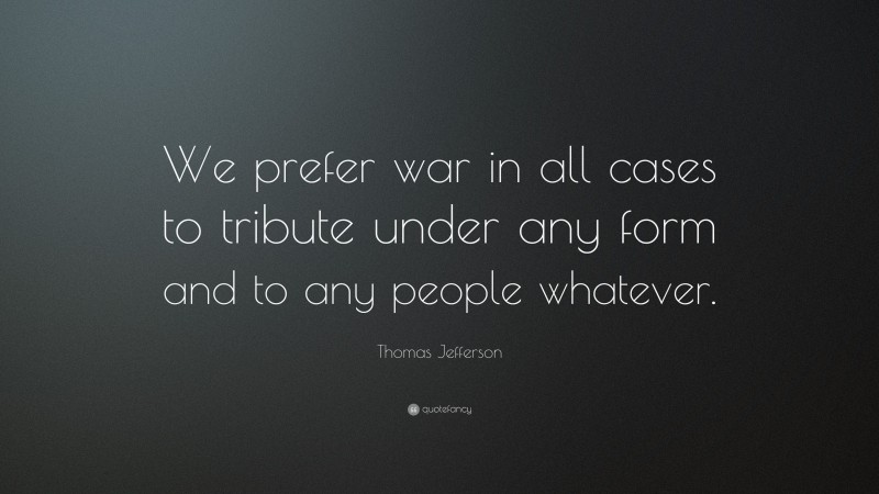 Thomas Jefferson Quote: “We prefer war in all cases to tribute under any form and to any people whatever.”