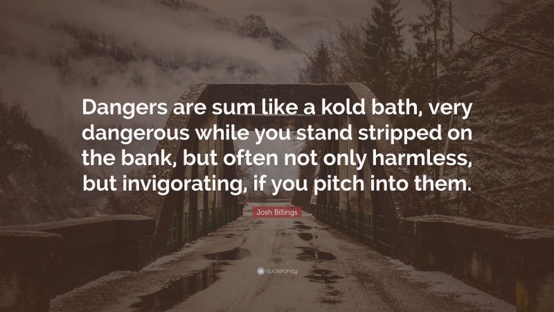 Josh Billings Quote: “Dangers are sum like a kold bath, very dangerous while you stand stripped on the bank, but often not only harmless, but invigorating, if you pitch into them.”