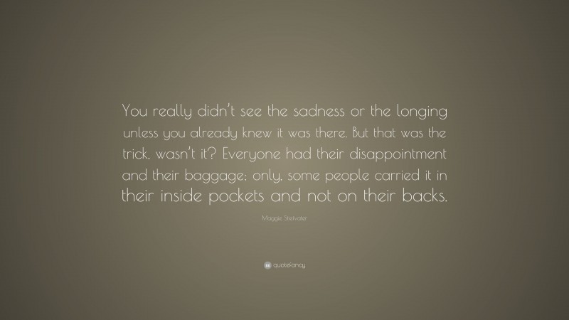 Maggie Stiefvater Quote: “You really didn’t see the sadness or the longing unless you already knew it was there. But that was the trick, wasn’t it? Everyone had their disappointment and their baggage; only, some people carried it in their inside pockets and not on their backs.”
