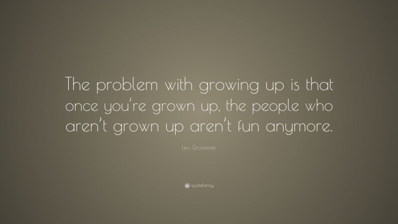 Lev Grossman Quote: “The problem with growing up is that once you’re grown up, the people who aren’t grown up aren’t fun anymore.”
