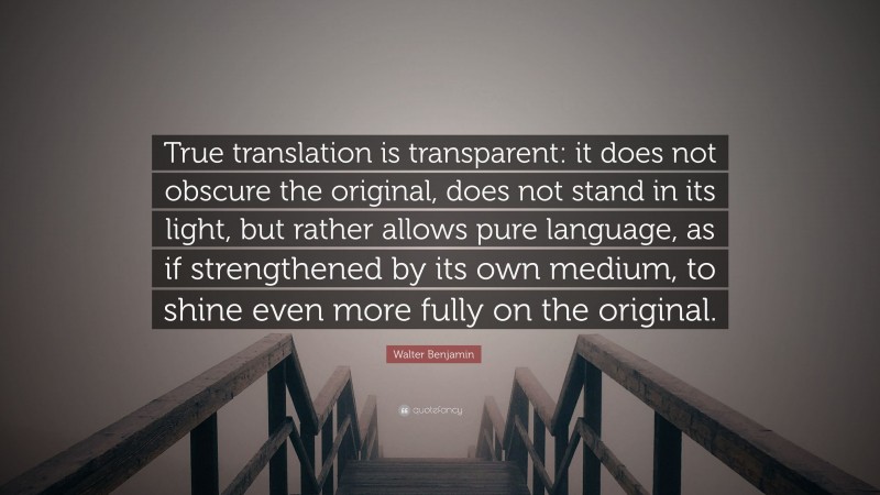 Walter Benjamin Quote: “True translation is transparent: it does not obscure the original, does not stand in its light, but rather allows pure language, as if strengthened by its own medium, to shine even more fully on the original.”