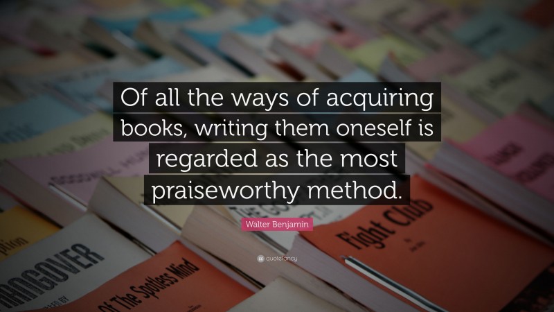 Walter Benjamin Quote: “Of all the ways of acquiring books, writing them oneself is regarded as the most praiseworthy method.”